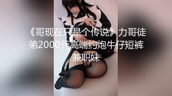 《哥现在只是个传说》力哥徒弟2000元高端约炮牛仔短裤兼职妹