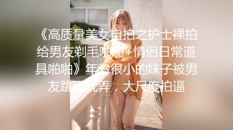 《高质量美女自拍之护士裸拍给男友剃毛啪啪+情侣日常道具啪啪》年龄很小的妹子被男友跳蛋玩弄，大尺度拍逼