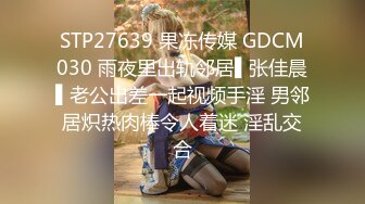 STP27639 果冻传媒 GDCM030 雨夜里出轨邻居▌张佳晨▌老公出差一起视频手淫 男邻居炽热肉棒令人着迷 淫乱交合