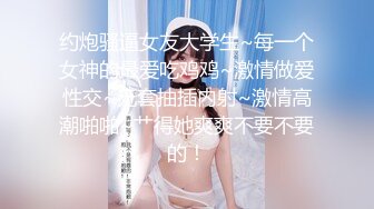 约炮骚逼女友大学生~每一个女神的最爱吃鸡鸡~激情做爱性交~无套抽插内射~激情高潮啪啪~艹得她爽爽不要不要的！