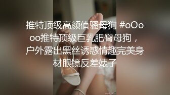 推特顶级高颜值骚母狗 #oOooo推特顶级巨乳肥臀母狗，户外露出黑丝诱惑情趣完美身材眼镜反差婊子