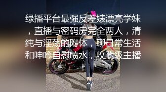 绿播平台最强反差婊漂亮学妹，直播与密码房完全两人，清纯与淫荡的附体，聊日常生活和呻吟自慰喷水，收藏级主播！