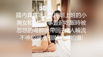 國內真實咪J-無錫剛上班的小美女和2男同事壹起吃飯時被忽悠的喝醉後帶回去2人輪流不停的操,壹個幹壹個拍攝!