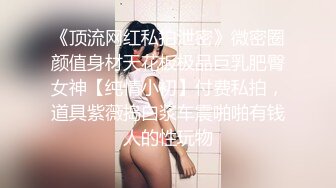 《顶流网红私拍泄密》微密圈颜值身材天花板极品巨乳肥臀女神【纯情小初】付费私拍，道具紫薇捣白浆车震啪啪有钱人的性玩物