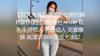 【巨乳来袭】俄罗斯出差约操H罩杯极品混血网红Jessie 巨乳手感惊人 乳动动人 无套爆操 高清1080P原版无水印