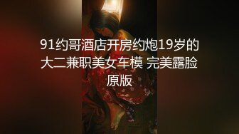 91约哥酒店开房约炮19岁的大二兼职美女车模 完美露脸原版