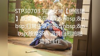 STP30703 完美女神【痞痞黑】原换妻极品探花&nbsp;&nbsp;日常生活偷拍&nbsp;&nbsp;按摩SPA 道具自慰啪啪撸管佳作