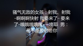 骚气无敌的女孩：射我、射我 ··啊啊啊快射 我要来了·· 要来了··哦哦哦哦哦~~噢耶  男：是不是要射给你