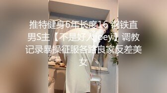 推特健身6年长度16 钢铁直男S主【不是好人joey】调教记录暴操征服各路良家反差美女