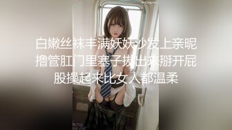 白嫩丝袜丰满妖妖沙发上亲昵撸管肛门里塞子拔出来掰开屁股操起来比女人都温柔