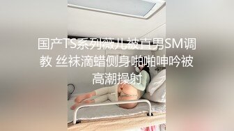 国产TS系列薇儿被直男SM调教 丝袜滴蜡侧身啪啪呻吟被高潮操射