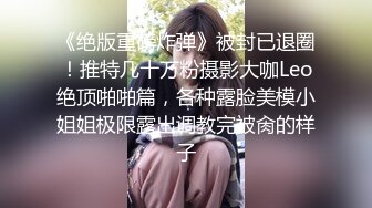 《绝版重磅炸弹》被封已退圈！推特几十万粉摄影大咖Leo绝顶啪啪篇，各种露脸美模小姐姐极限露出调教完被肏的样子