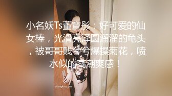 小名妖Ts董宣彤：好可爱的仙女棒，光滑亮泽圆溜溜的龟头，被哥哥贱兮兮爆操菊花，喷水似的高潮爽感！