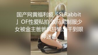 国产网黄福利姬「SLRabbit」OF性爱私拍 双马尾制服少女被金主爸爸疯狂输出干到眼神迷离