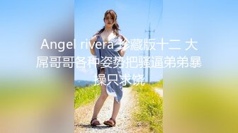 Angel rivera 珍藏版十二 大屌哥哥各种姿势把骚逼弟弟暴操只求饶