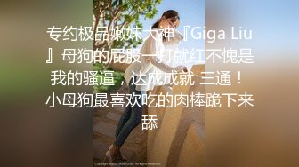 专约极品嫩妹大神『Giga Liu』母狗的屁股一打就红不愧是我的骚逼，达成成就 三通！小母狗最喜欢吃的肉棒跪下来舔