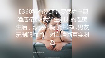 【360稀有资源】罗曼克主题酒店精选-大学生周末的淫荡生活，漂亮眼镜学生妹跟男友玩制服啪啪，对白清晰真实刺激