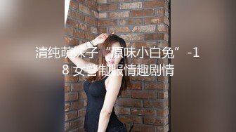 清纯萌妹子“原味小白兔”-18 女警制服情趣剧情