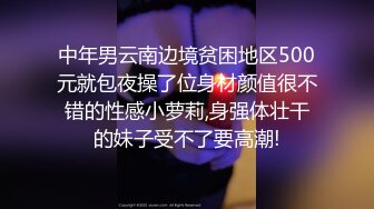 中年男云南边境贫困地区500元就包夜操了位身材颜值很不错的性感小萝莉,身强体壮干的妹子受不了要高潮!