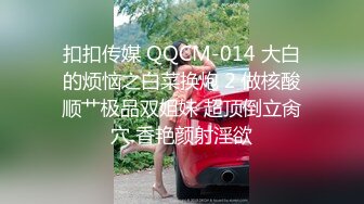 扣扣传媒 QQCM-014 大白的烦恼之白菜换炮 2 做核酸顺艹极品双姐妹 超顶倒立肏穴 香艳颜射淫欲