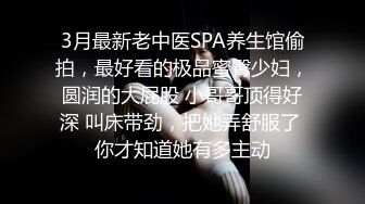 3月最新老中医SPA养生馆偷拍，最好看的极品蜜臀少妇，圆润的大屁股 小哥哥顶得好深 叫床带劲，把她弄舒服了 你才知道她有多主动