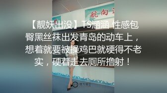 【靓妖出没】TS涵涵 性感包臀黑丝袜出发青岛的动车上，想着就要被操鸡巴就硬得不老实，硬着走去厕所撸射！