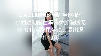 私房112RMB作品 全网稀有小姐姐动漫社集体参加漫展无内 女仆双马尾坐镜头漏出逼和菊花